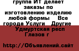 группа ИТ делает заказы по изготовлению изделию любой формы  - Все города Услуги » Другие   . Удмуртская респ.,Глазов г.